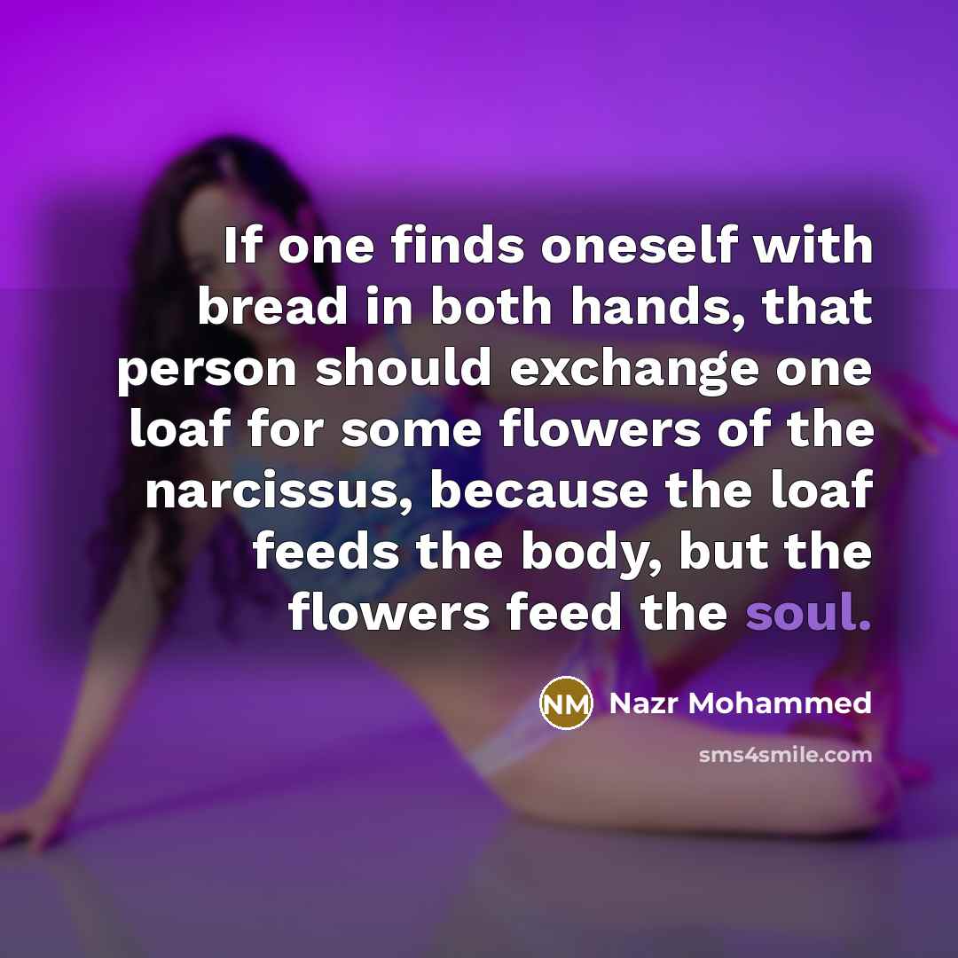 “If one finds oneself with bread in both hands, that person should exchange one loaf for some flowers of the narcissus, because the loaf feeds the body, but the flowers feed the soul.” quote by Nazr Mohammed