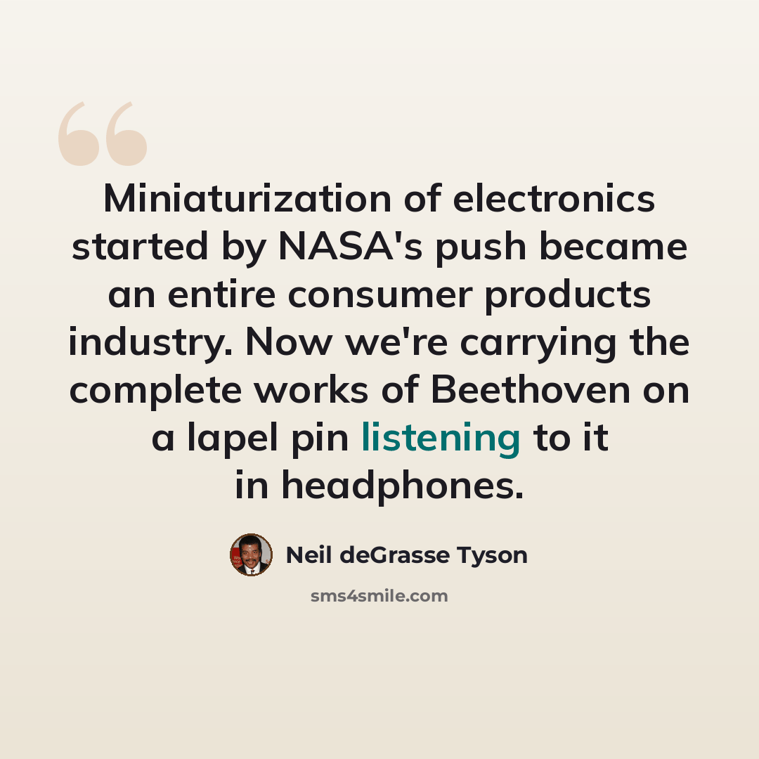 “Miniaturization of electronics started by NASA's push became an entire consumer products industry. Now we're carrying the complete works of Beethoven on a lapel pin listening to it in headphones.” quote by Neil deGrasse Tyson