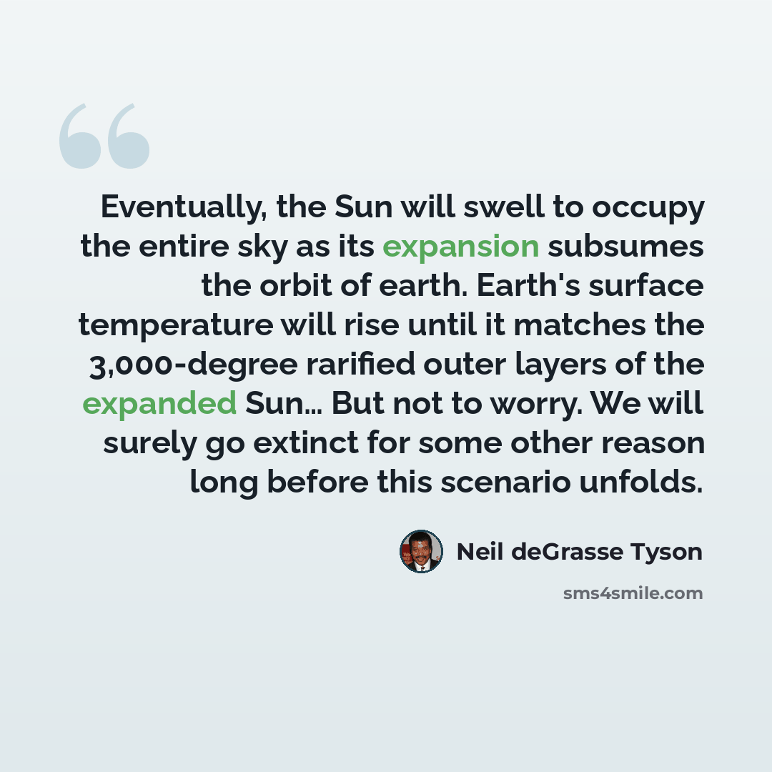 “Eventually, the Sun will swell to occupy the entire sky as its expansion subsumes the orbit of earth. Earth's surface temperature will rise until it matches the 3,000-degree rarified outer layers of the expanded Sun… But not to worry. We will surely go extinct for some other reason long before…” quote by Neil deGrasse Tyson