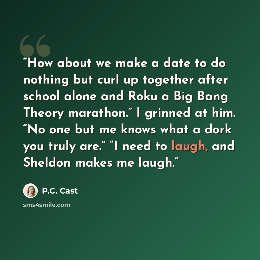 “How about we make a date to do nothing but curl up together after school alone and Roku a Big Bang Theory marathon.” I grinned at him. “No one but me knows what a dork you truly are.” “I need to laugh, and Sheldon makes me laugh.” quote by P.C. Cast