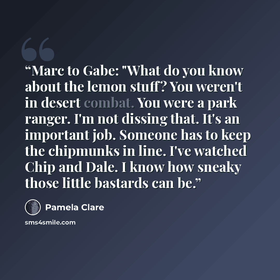 “Marc to Gabe: "What do you know about the lemon stuff? You weren't in desert combat. You were a park ranger. I'm not dissing that. It's an important job. Someone has to keep the chipmunks in line. I've watched Chip and Dale. I know how sneaky those little bastards can be.” quote by Pamela Clare