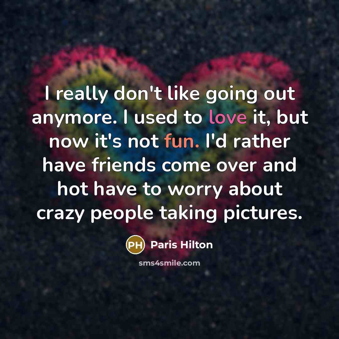 “I really don't like going out anymore. I used to love it, but now it's not fun. I'd rather have friends come over and hot have to worry about crazy people taking pictures.” quote by Paris Hilton