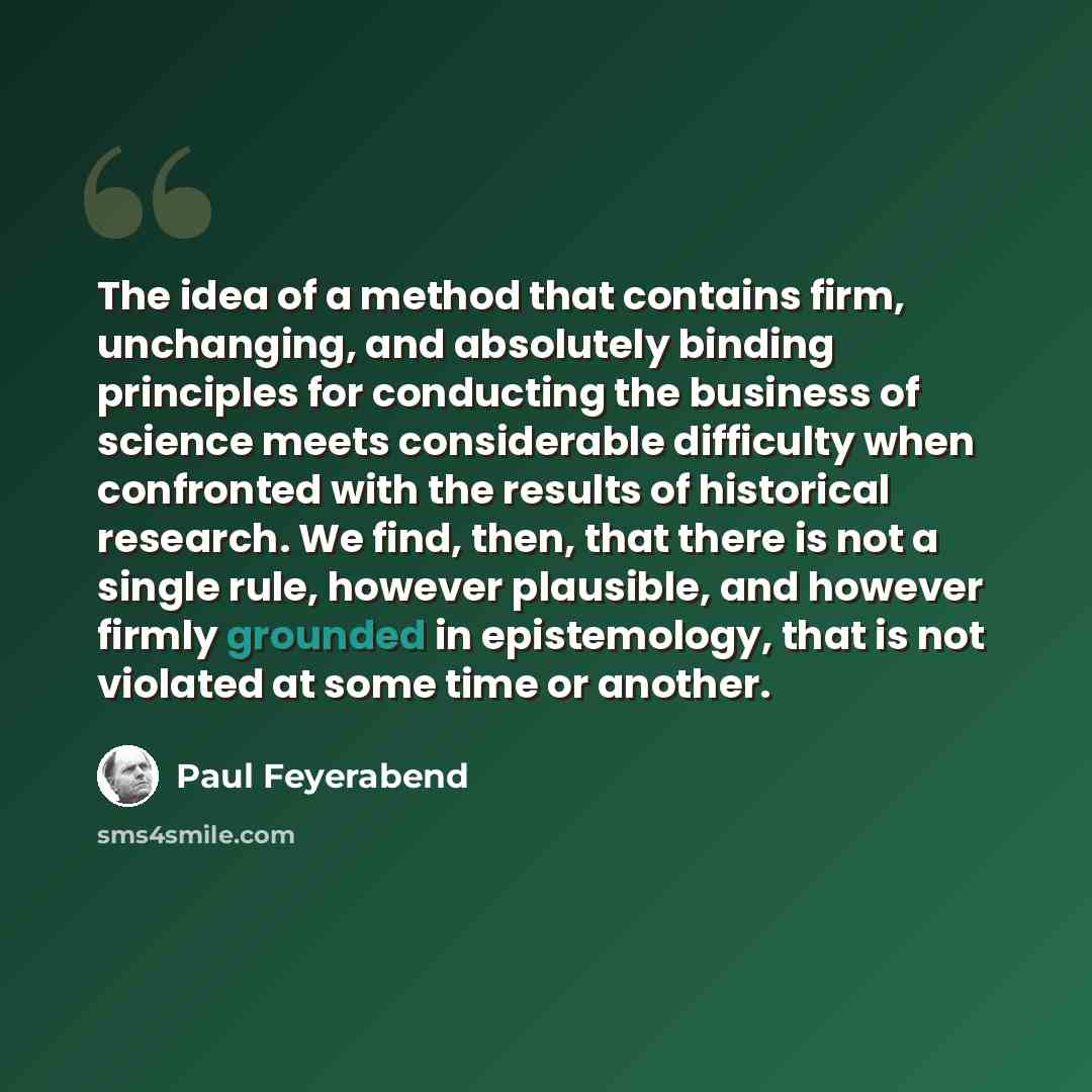 “The idea of a method that contains firm, unchanging, and absolutely binding principles for conducting the business of science meets considerable difficulty when confronted with the results of historical research. We find, then, that there is not a single rule, however plausible, and however firmly…” quote by Paul Feyerabend