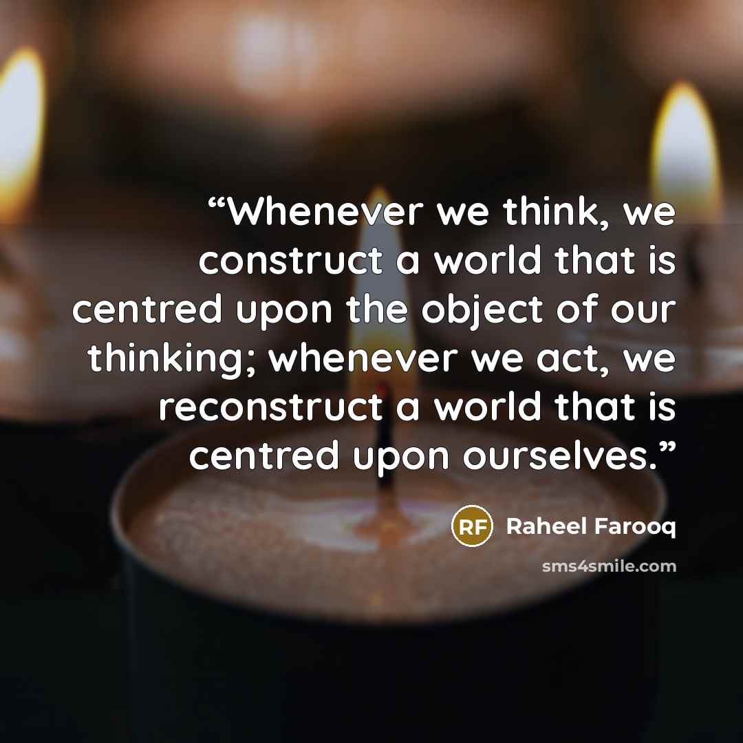 “Whenever we think, we construct a world that is centred upon the object of our thinking; whenever we act, we reconstruct a world that is centred upon ourselves.” quote by Raheel Farooq
