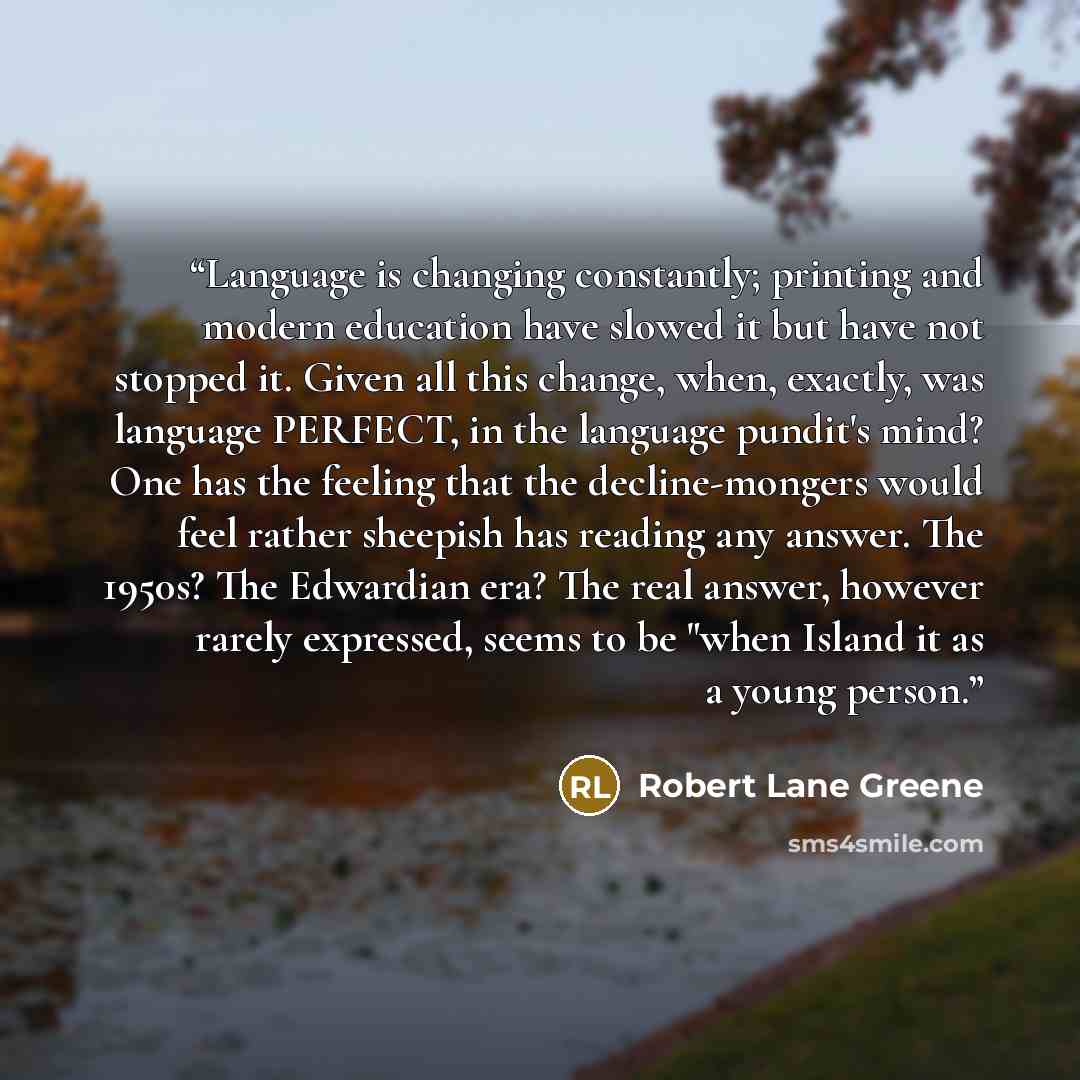 “Language is changing constantly; printing and modern education have slowed it but have not stopped it. Given all this change, when, exactly, was language PERFECT, in the language pundit's mind? One has the feeling that the decline-mongers would feel rather sheepish has reading any answer. The…” quote by Robert Lane Greene