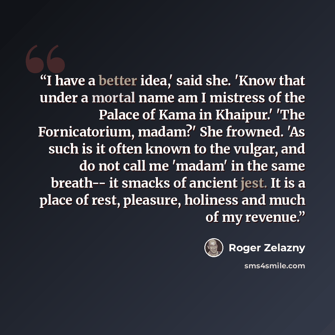 “I have a better idea,' said she. 'Know that under a mortal name am I mistress of the Palace of Kama in Khaipur.' 'The Fornicatorium, madam?' She frowned. 'As such is it often known to the vulgar, and do not call me 'madam' in the same breath-- it smacks of ancient jest. It is a place of rest…” quote by Roger Zelazny