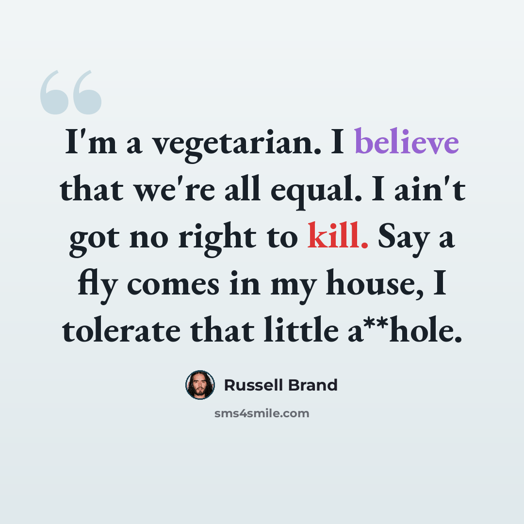 “I'm a vegetarian. I believe that we're all equal. I ain't got no right to kill. Say a fly comes in my house, I tolerate that little a**hole.” quote by Russell Brand