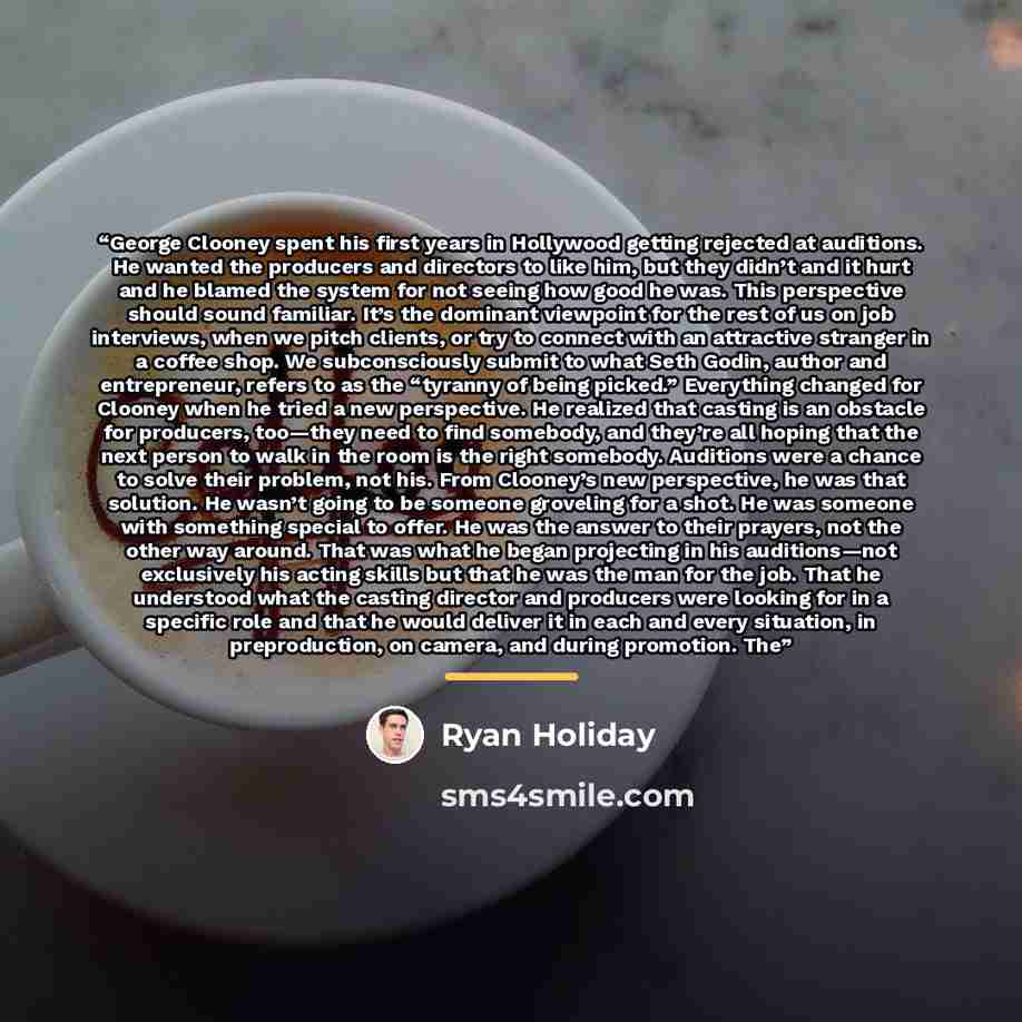 “George Clooney spent his first years in Hollywood getting rejected at auditions. He wanted the producers and directors to like him, but they didn’t and it hurt and he blamed the system for not seeing how good he was. This perspective should sound familiar. It’s the dominant viewpoint for the rest…” quote by Ryan Holiday