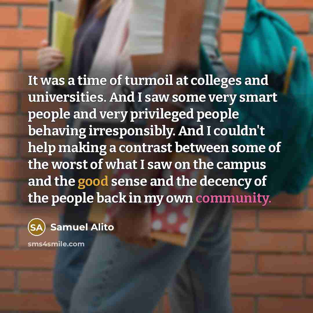 “It was a time of turmoil at colleges and universities. And I saw some very smart people and very privileged people behaving irresponsibly. And I couldn't help making a contrast between some of the worst of what I saw on the campus and the good sense and the decency of the people back in my own…” quote by Samuel Alito