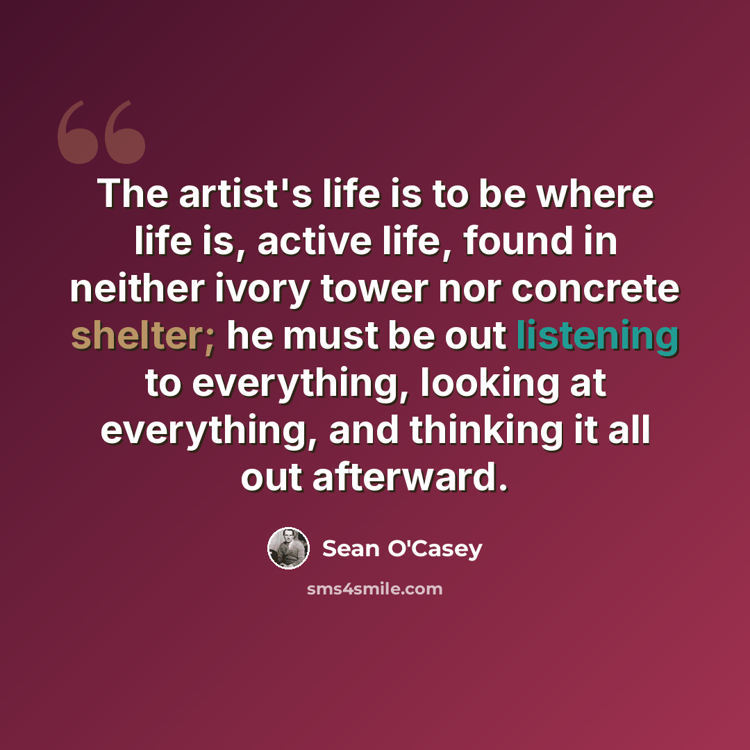 “The artist's life is to be where life is, active life, found in neither ivory tower nor concrete shelter; he must be out listening to everything, looking at everything, and thinking it all out afterward.” quote by Sean O'Casey