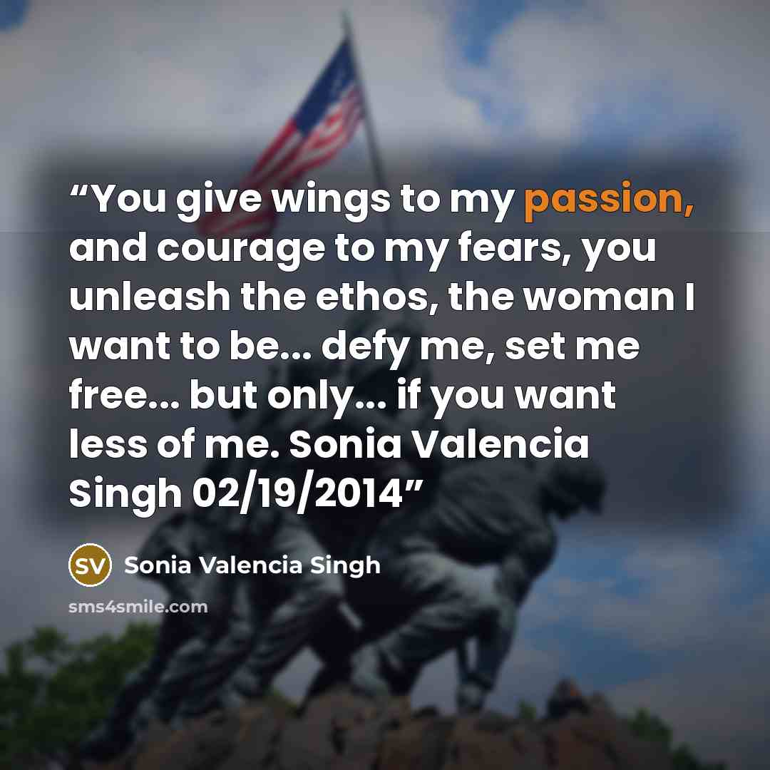 “You give wings to my passion, and courage to my fears, you unleash the ethos, the woman I want to be... defy me, set me free... but only... if you want less of me. Sonia Valencia Singh 02/19/2014” quote by Sonia Valencia Singh