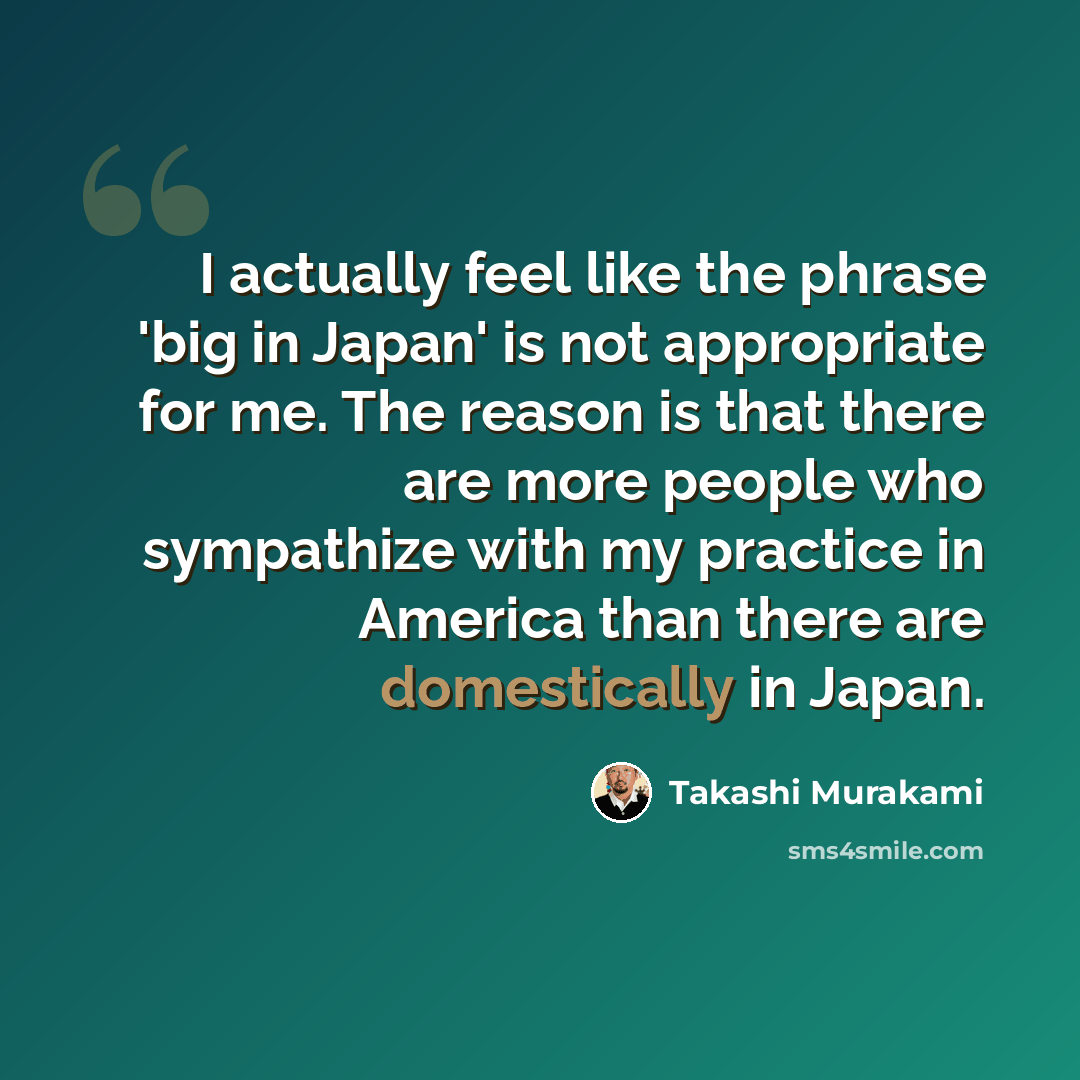 “I actually feel like the phrase 'big in Japan' is not appropriate for me. The reason is that there are more people who sympathize with my practice in America than there are domestically in Japan.” quote by Takashi Murakami
