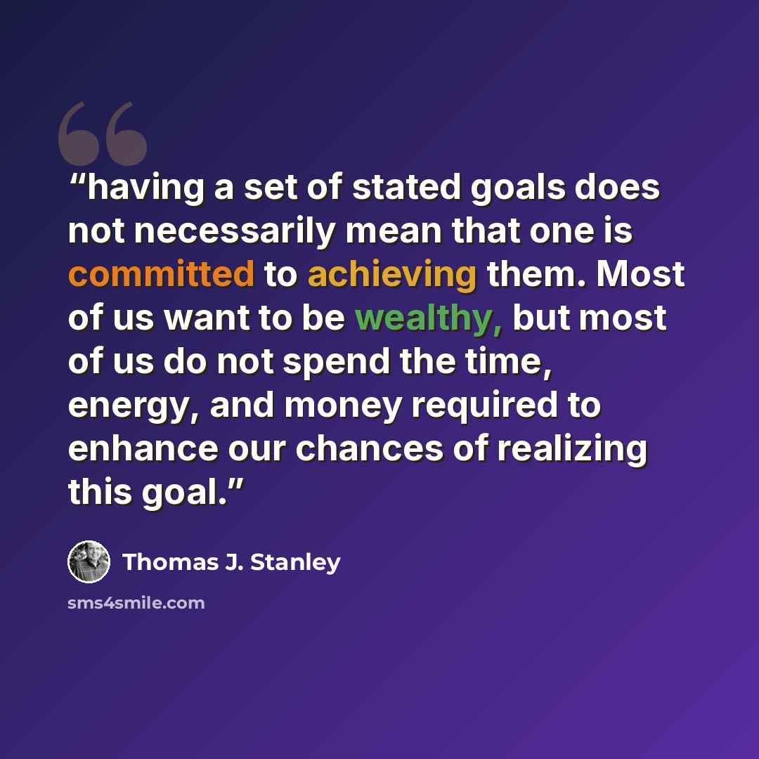 “having a set of stated goals does not necessarily mean that one is committed to achieving them. Most of us want to be wealthy, but most of us do not spend the time, energy, and money required to enhance our chances of realizing this goal.” quote by Thomas J. Stanley