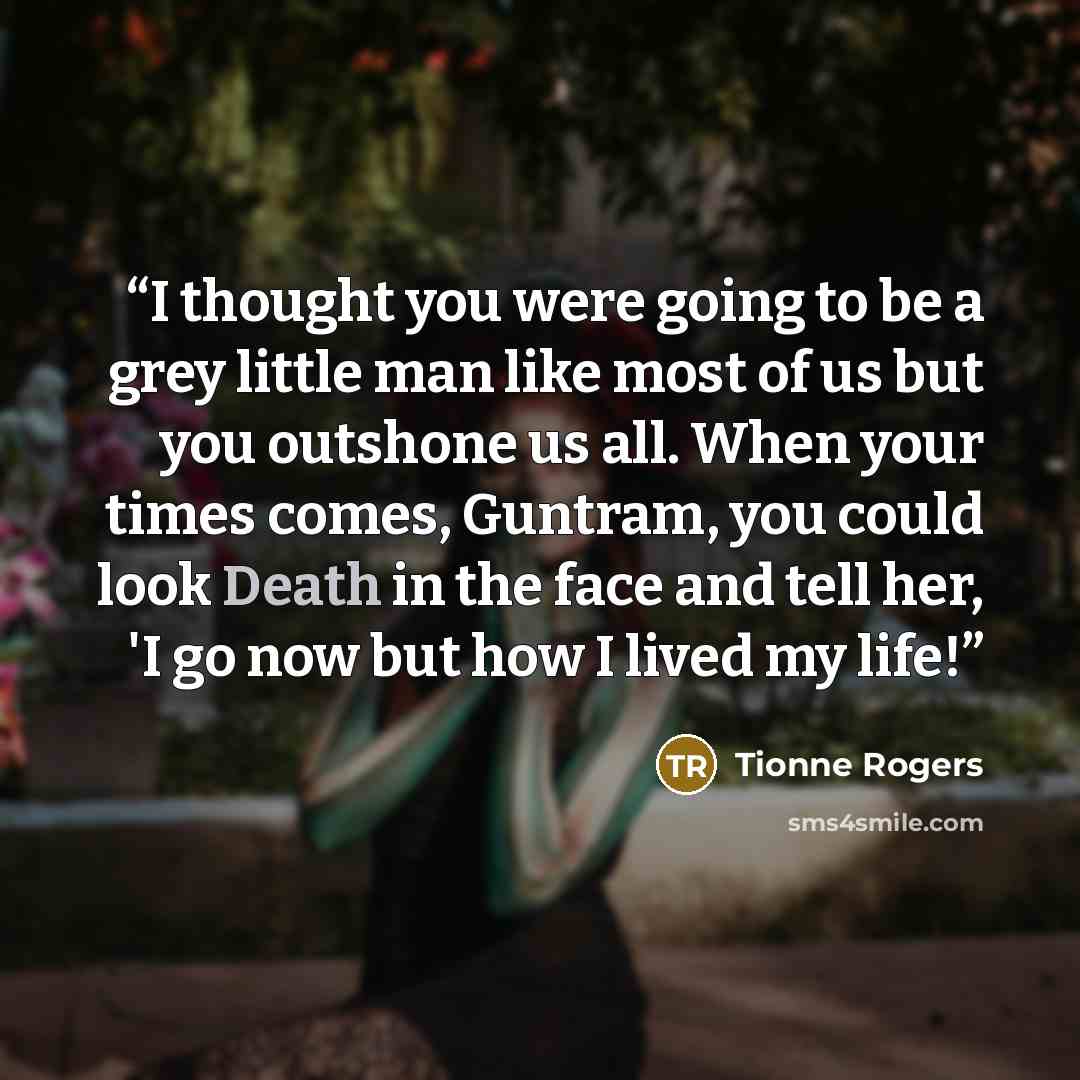 “I thought you were going to be a grey little man like most of us but you outshone us all. When your times comes, Guntram, you could look Death in the face and tell her, 'I go now but how I lived my life!” quote by Tionne Rogers