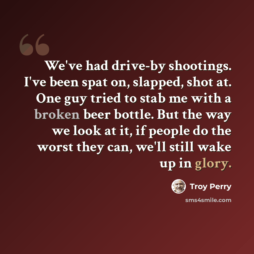 “We've had drive-by shootings. I've been spat on, slapped, shot at. One guy tried to stab me with a broken beer bottle. But the way we look at it, if people do the worst they can, we'll still wake up in glory.” quote by Troy Perry