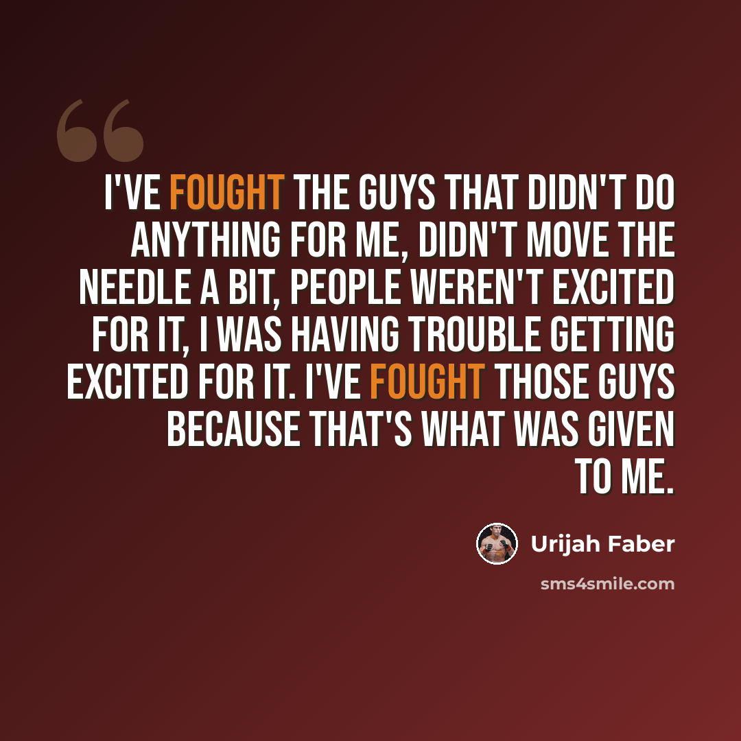 “I've fought the guys that didn't do anything for me, didn't move the needle a bit, people weren't excited for it, I was having trouble getting excited for it. I've fought those guys because that's what was given to me.” quote by Urijah Faber