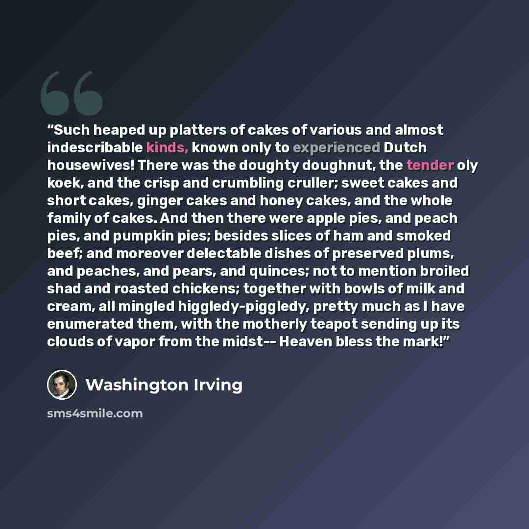 “Such heaped up platters of cakes of various and almost indescribable kinds, known only to experienced Dutch housewives! There was the doughty doughnut, the tender oly koek, and the crisp and crumbling cruller; sweet cakes and short cakes, ginger cakes and honey cakes, and the whole family of…” quote by Washington Irving