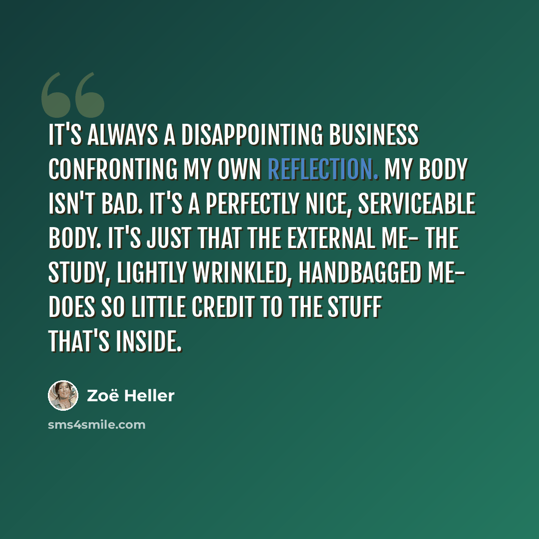 “It's always a disappointing business confronting my own reflection. My body isn't bad. It's a perfectly nice, serviceable body. It's just that the external me- the study, lightly wrinkled, handbagged me- does so little credit to the stuff that's inside.” quote by Zoë Heller