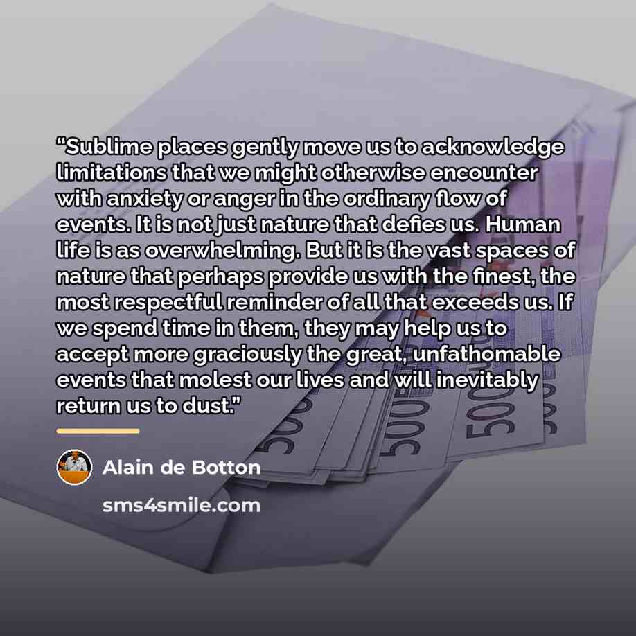 “Sublime places gently move us to acknowledge limitations that we might otherwise encounter with anxiety or anger in the ordinary flow of events. It is not just nature that defies us. Human life is as overwhelming. But it is the vast spaces of nature that perhaps provide us with the finest, the…” quote by Alain de Botton