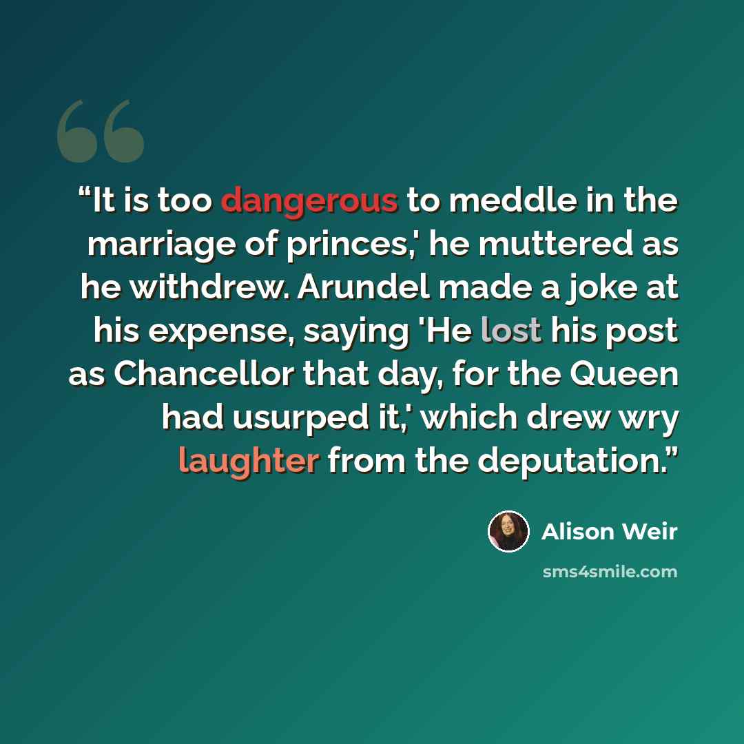“It is too dangerous to meddle in the marriage of princes,' he muttered as he withdrew. Arundel made a joke at his expense, saying 'He lost his post as Chancellor that day, for the Queen had usurped it,' which drew wry laughter from the deputation.” quote by Alison Weir