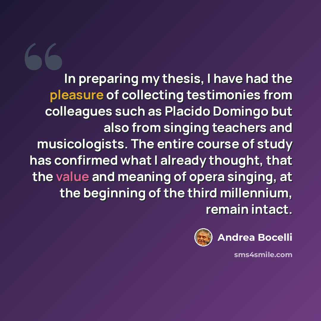 “In preparing my thesis, I have had the pleasure of collecting testimonies from colleagues such as Placido Domingo but also from singing teachers and musicologists. The entire course of study has confirmed what I already thought, that the value and meaning of opera singing, at the beginning of the…” quote by Andrea Bocelli