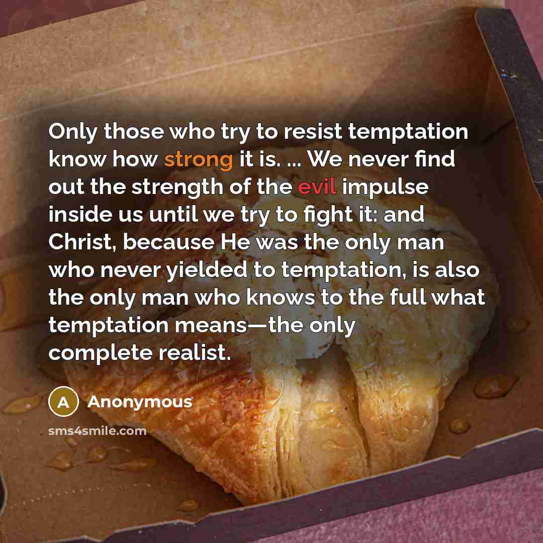 “Only those who try to resist temptation know how strong it is. ... We never find out the strength of the evil impulse inside us until we try to fight it: and Christ, because He was the only man who never yielded to temptation, is also the only man who knows to the full what temptation means—the…” quote by Anonymous