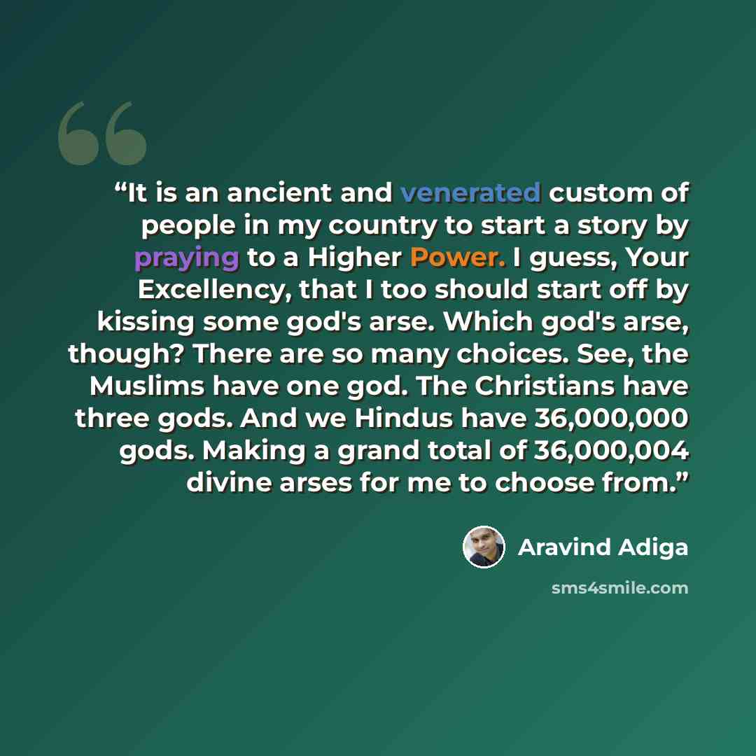“It is an ancient and venerated custom of people in my country to start a story by praying to a Higher Power. I guess, Your Excellency, that I too should start off by kissing some god's arse. Which god's arse, though? There are so many choices. See, the Muslims have one god. The Christians have…” quote by Aravind Adiga
