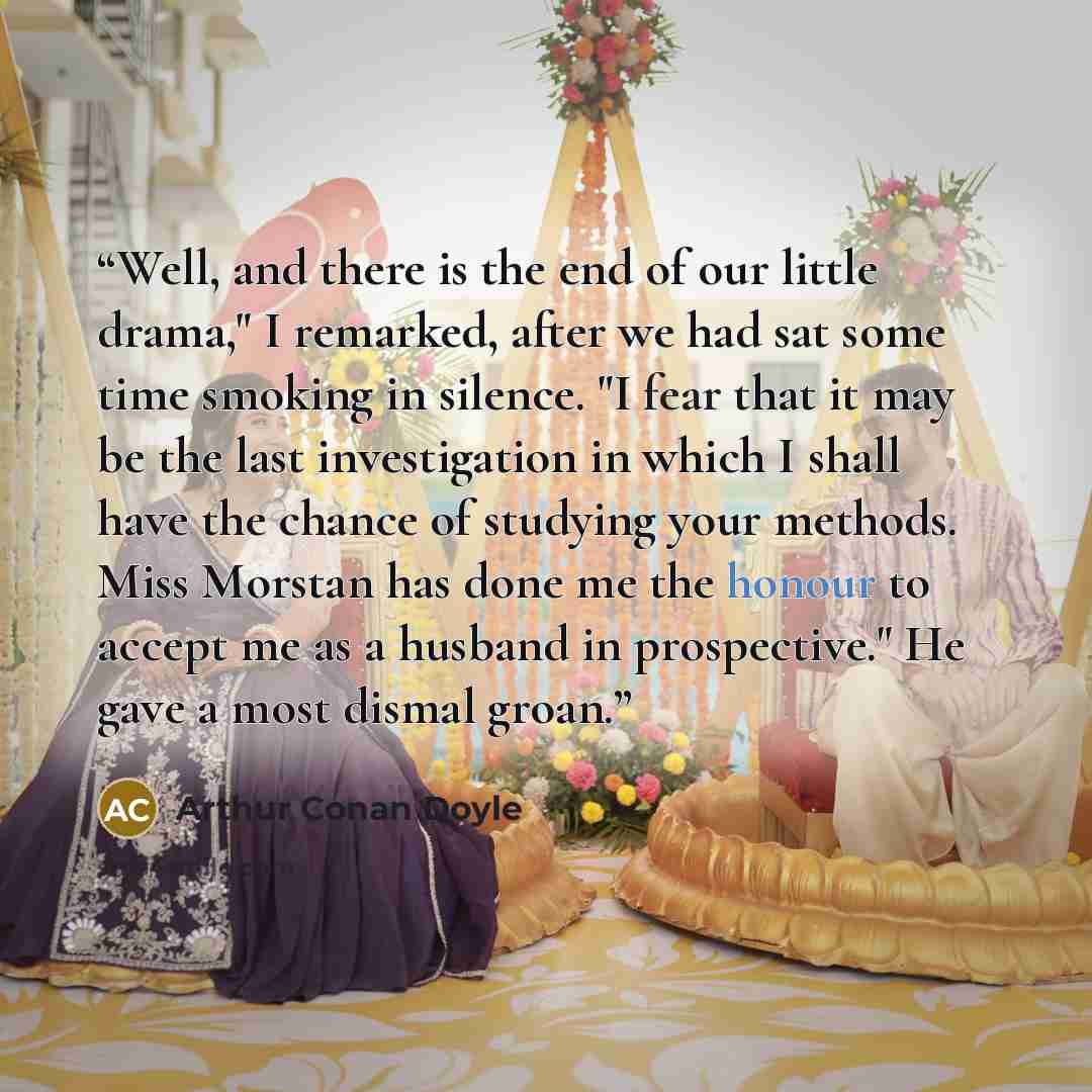 “Well, and there is the end of our little drama," I remarked, after we had sat some time smoking in silence. "I fear that it may be the last investigation in which I shall have the chance of studying your methods. Miss Morstan has done me the honour to accept me as a husband in prospective." He…” quote by Arthur Conan Doyle