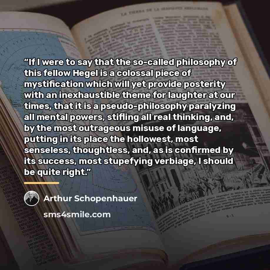 “If I were to say that the so-called philosophy of this fellow Hegel is a colossal piece of mystification which will yet provide posterity with an inexhaustible theme for laughter at our times, that it is a pseudo-philosophy paralyzing all mental powers, stifling all real thinking, and, by the most…” quote by Arthur Schopenhauer