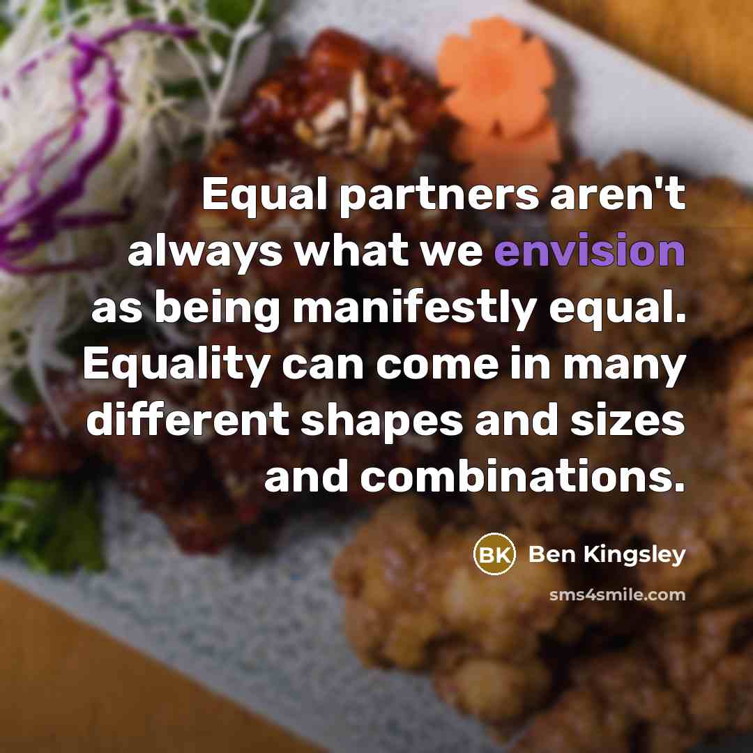 “Equal partners aren't always what we envision as being manifestly equal. Equality can come in many different shapes and sizes and combinations.” quote by Ben Kingsley