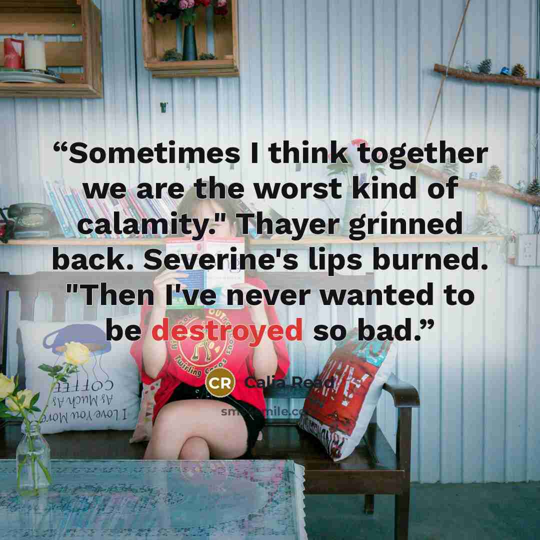 “Sometimes I think together we are the worst kind of calamity." Thayer grinned back. Severine's lips burned. "Then I've never wanted to be destroyed so bad.” quote by Calia Read
