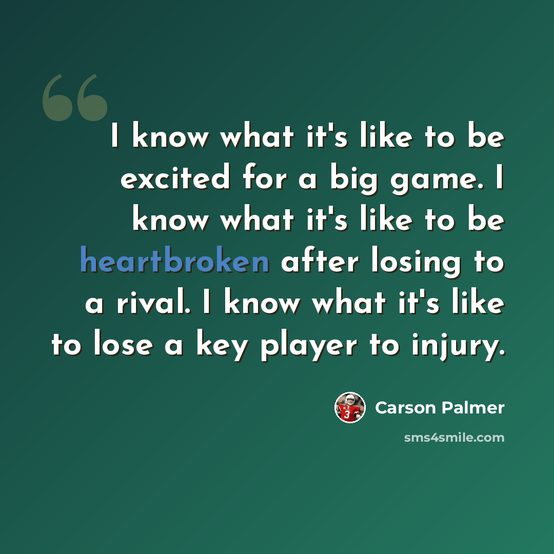 “I know what it's like to be excited for a big game. I know what it's like to be heartbroken after losing to a rival. I know what it's like to lose a key player to injury.” quote by Carson Palmer