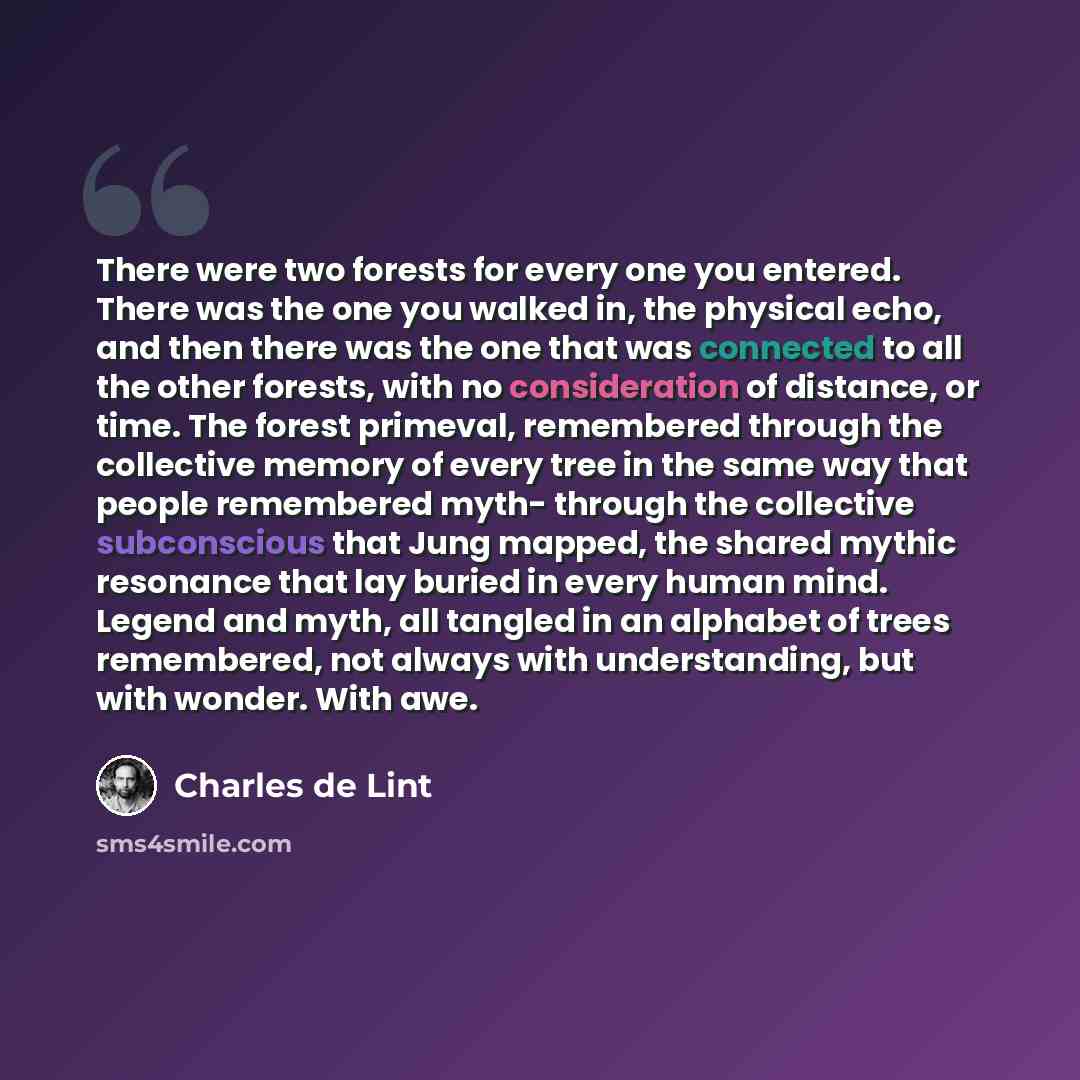 “There were two forests for every one you entered. There was the one you walked in, the physical echo, and then there was the one that was connected to all the other forests, with no consideration of distance, or time. The forest primeval, remembered through the collective memory of every tree in…” quote by Charles de Lint