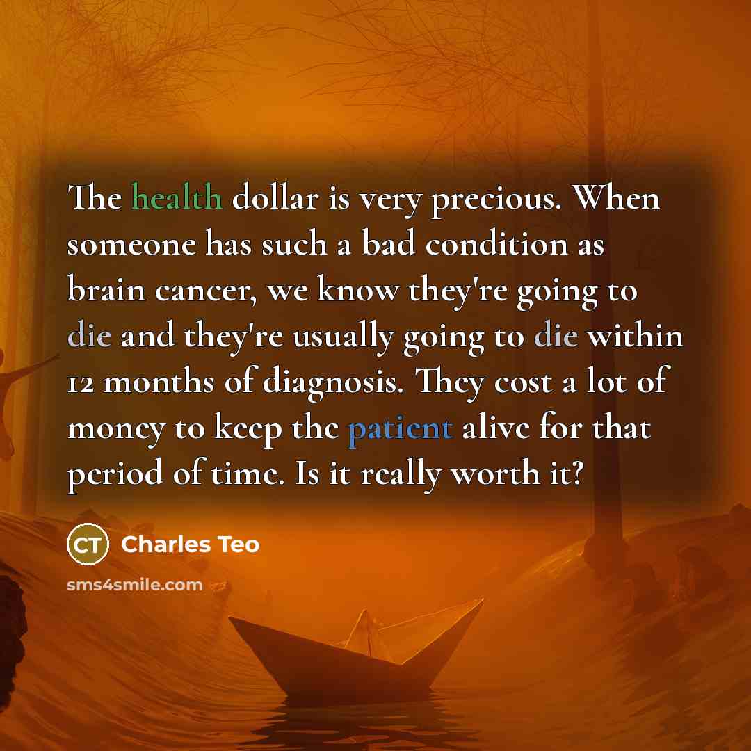 “The health dollar is very precious. When someone has such a bad condition as brain cancer, we know they're going to die and they're usually going to die within 12 months of diagnosis. They cost a lot of money to keep the patient alive for that period of time. Is it really worth it?” quote by Charles Teo