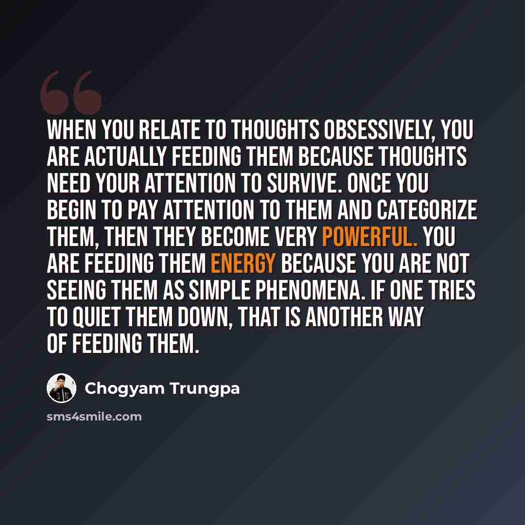 “When you relate to thoughts obsessively, you are actually feeding them because thoughts need your attention to survive. Once you begin to pay attention to them and categorize them, then they become very powerful. You are feeding them energy because you are not seeing them as simple phenomena. If…” quote by Chogyam Trungpa