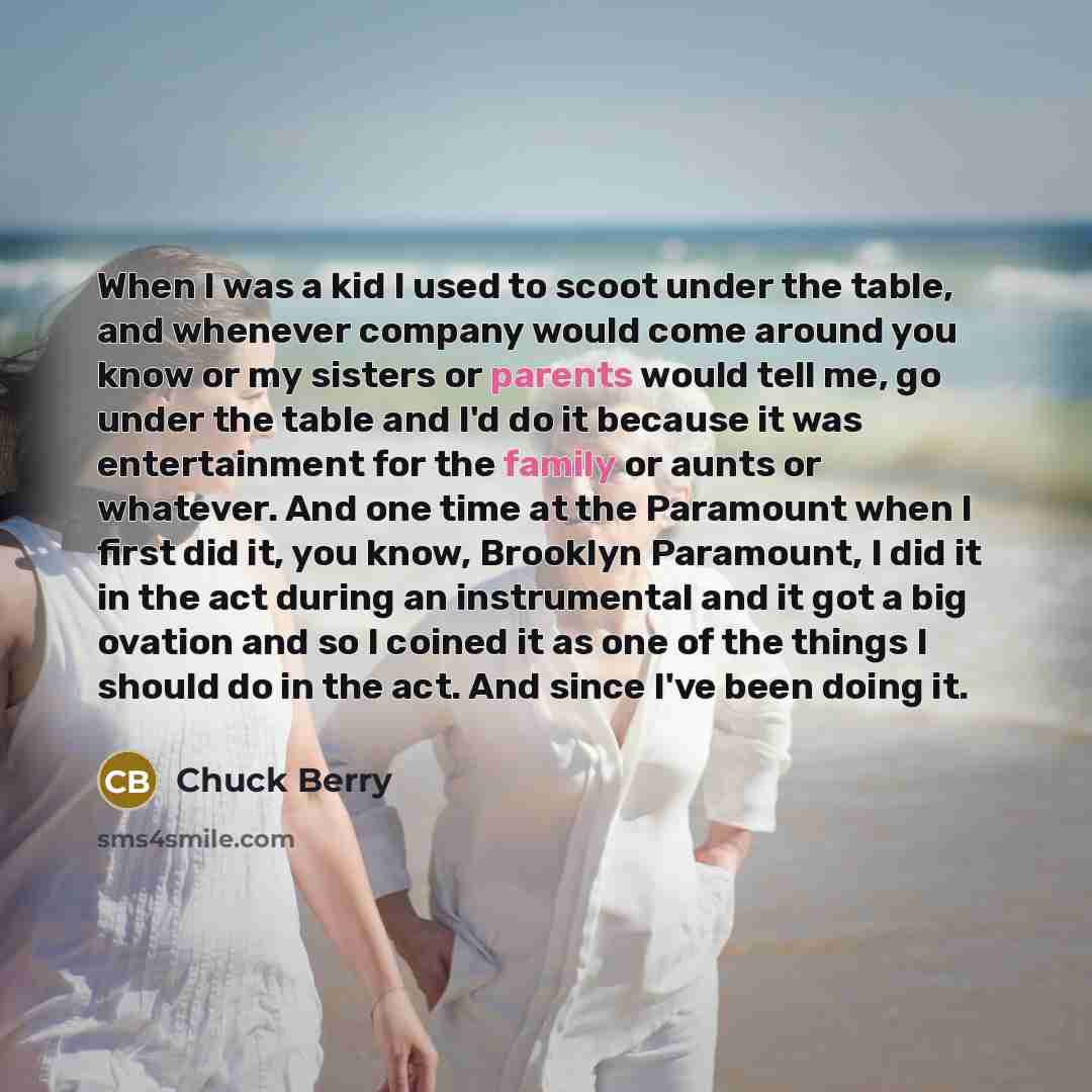“When I was a kid I used to scoot under the table, and whenever company would come around you know or my sisters or parents would tell me, go under the table and I'd do it because it was entertainment for the family or aunts or whatever. And one time at the Paramount when I first did it, you know…” quote by Chuck Berry