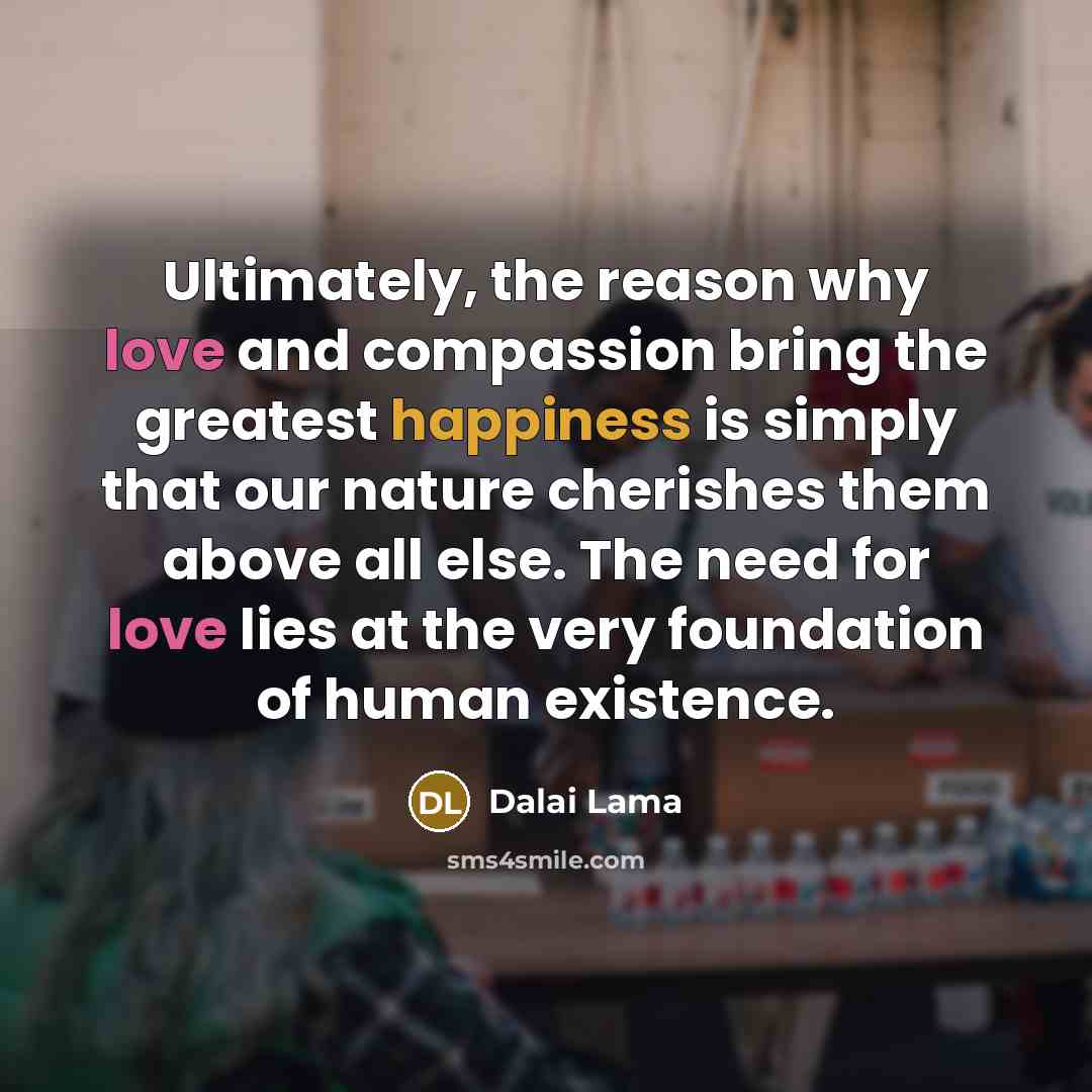 “Ultimately, the reason why love and compassion bring the greatest happiness is simply that our nature cherishes them above all else. The need for love lies at the very foundation of human existence.” quote by Dalai Lama