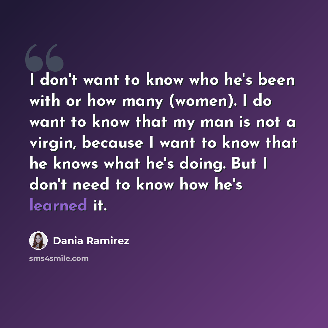 “I don't want to know who he's been with or how many (women). I do want to know that my man is not a virgin, because I want to know that he knows what he's doing. But I don't need to know how he's learned it.” quote by Dania Ramirez