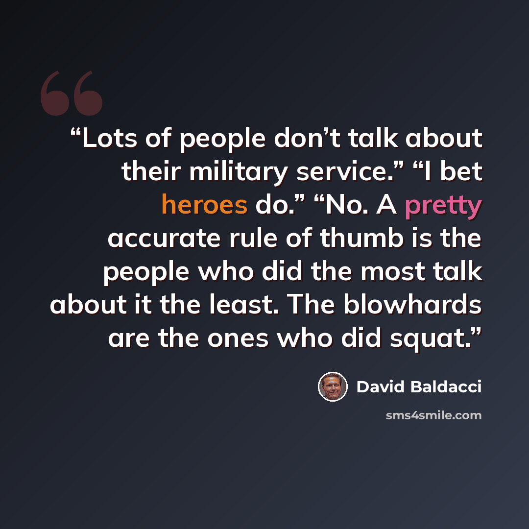 “Lots of people don’t talk about their military service.” “I bet heroes do.” “No. A pretty accurate rule of thumb is the people who did the most talk about it the least. The blowhards are the ones who did squat.” quote by David Baldacci