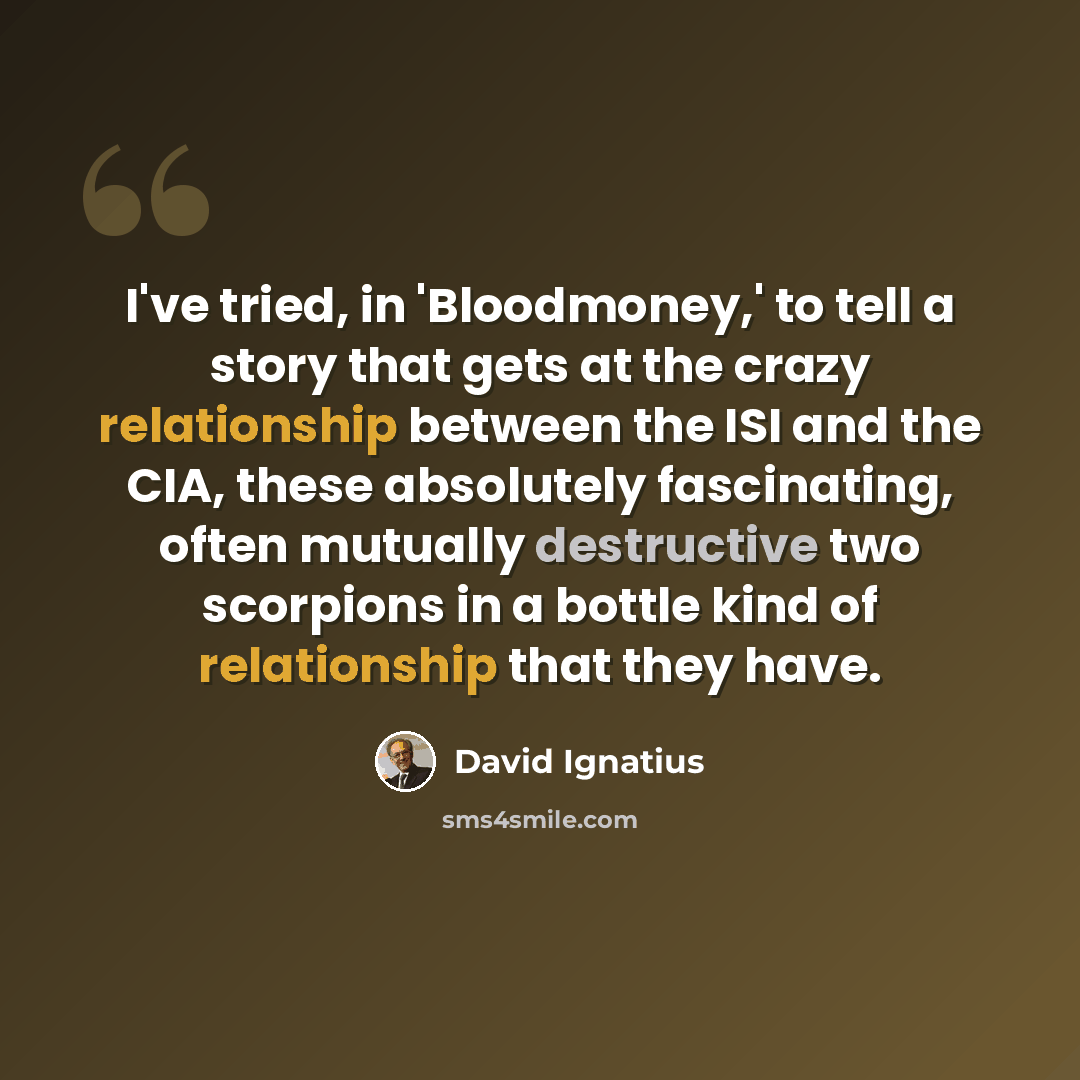 “I've tried, in 'Bloodmoney,' to tell a story that gets at the crazy relationship between the ISI and the CIA, these absolutely fascinating, often mutually destructive two scorpions in a bottle kind of relationship that they have.” quote by David Ignatius