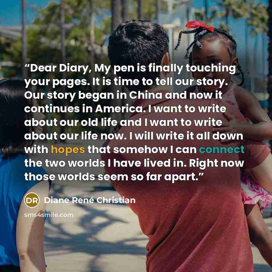 “Dear Diary, My pen is finally touching your pages. It is time to tell our story. Our story began in China and now it continues in America. I want to write about our old life and I want to write about our life now. I will write it all down with hopes that somehow I can connect the two worlds I have…” quote by Diane René Christian
