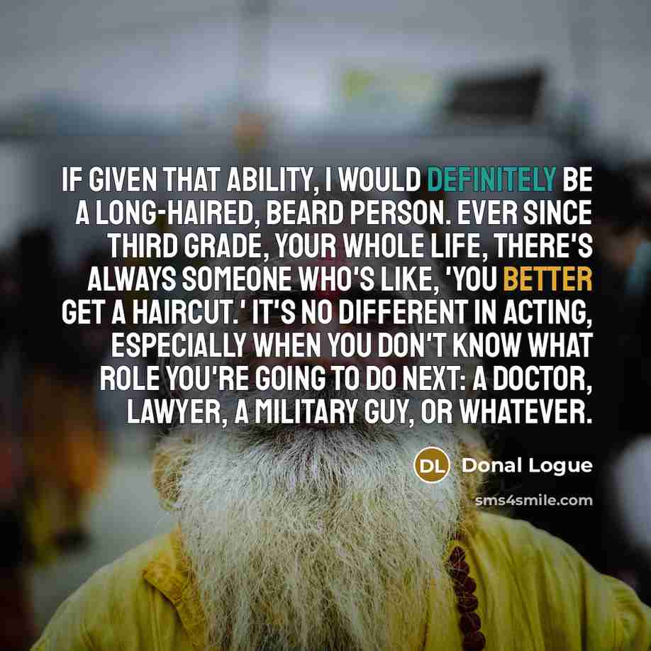 “If given that ability, I would definitely be a long-haired, beard person. Ever since third grade, your whole life, there's always someone who's like, 'You better get a haircut.' It's no different in acting, especially when you don't know what role you're going to do next: a doctor, lawyer, a…” quote by Donal Logue