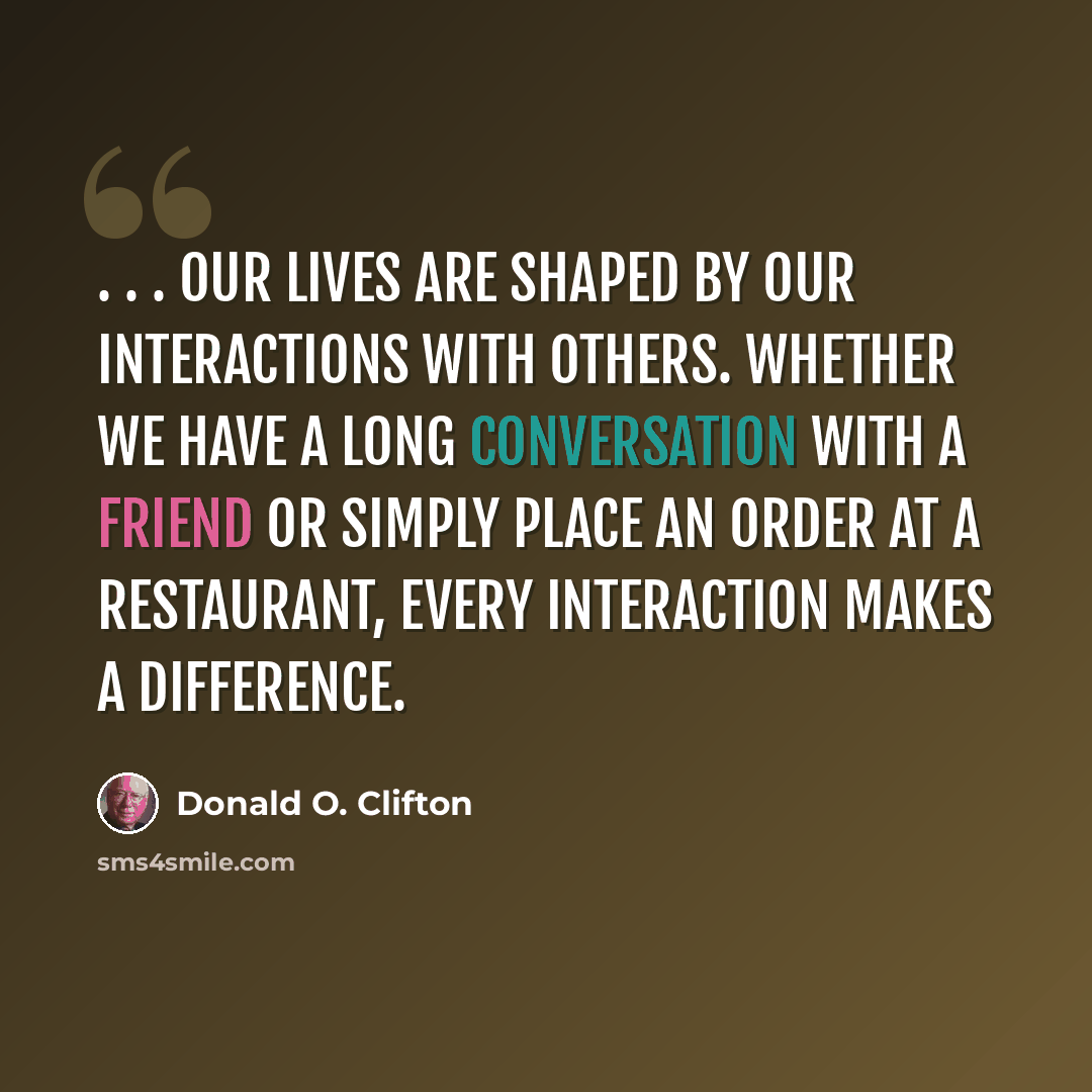 “. . . our lives are shaped by our interactions with others. Whether we have a long conversation with a friend or simply place an order at a restaurant, every interaction makes a difference.” quote by Donald O. Clifton