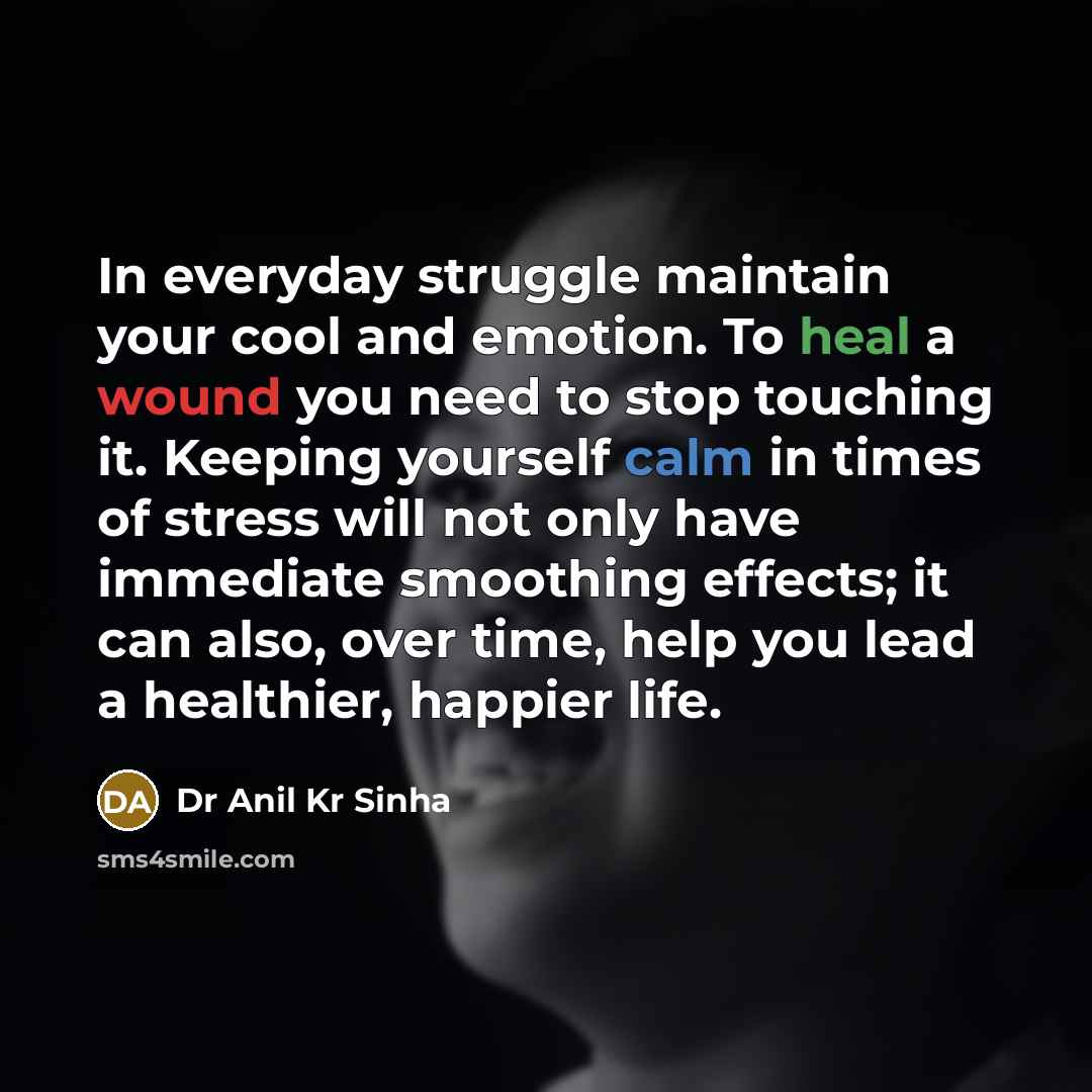 “In everyday struggle maintain your cool and emotion. To heal a wound you need to stop touching it. Keeping yourself calm in times of stress will not only have immediate smoothing effects; it can also, over time, help you lead a healthier, happier life.” quote by Dr Anil Kr Sinha