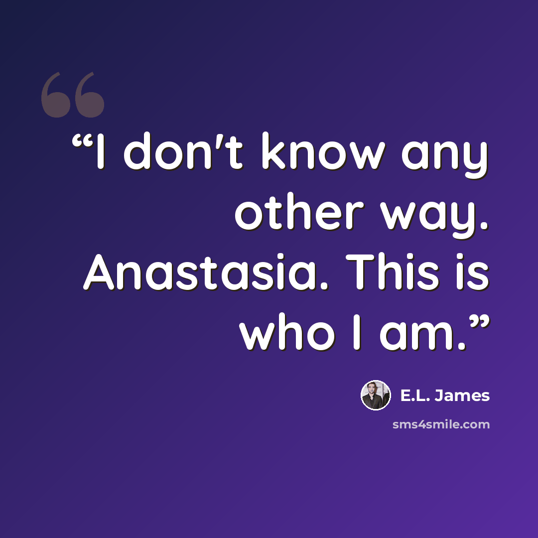 “I don't know any other way. Anastasia. This is who I am.” quote by E.L. James