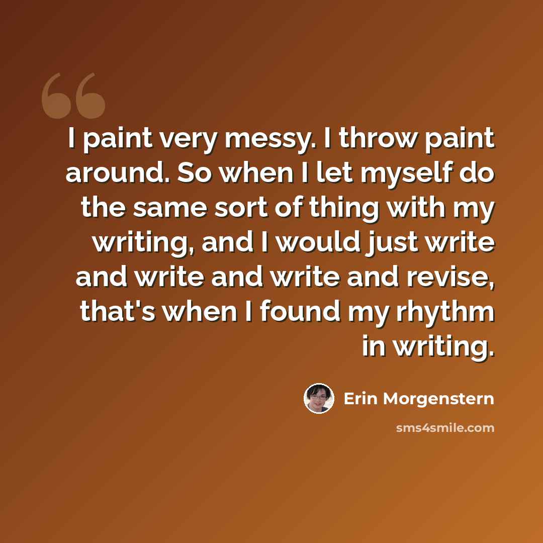“I paint very messy. I throw paint around. So when I let myself do the same sort of thing with my writing, and I would just write and write and write and revise, that's when I found my rhythm in writing.” quote by Erin Morgenstern