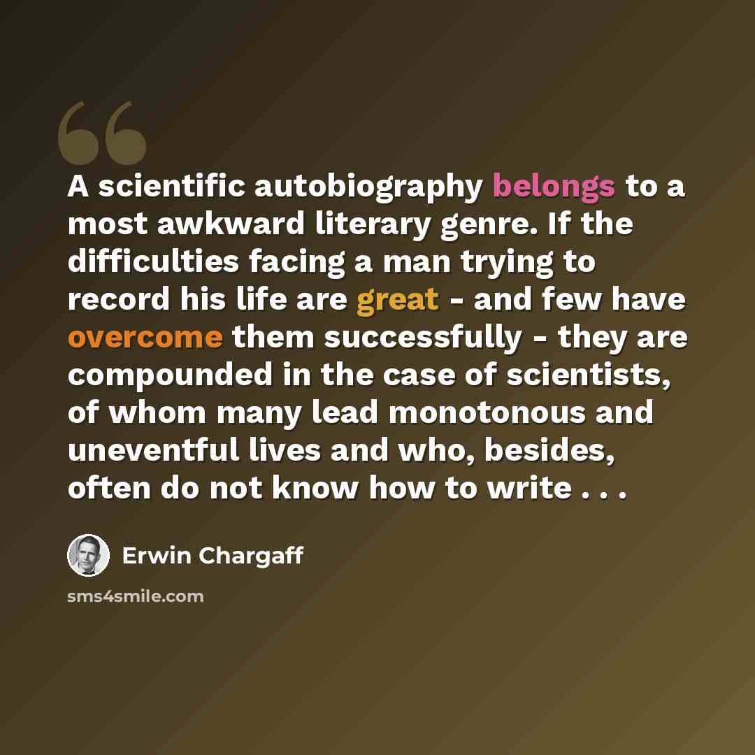 “A scientific autobiography belongs to a most awkward literary genre. If the difficulties facing a man trying to record his life are great - and few have overcome them successfully - they are compounded in the case of scientists, of whom many lead monotonous and uneventful lives and who, besides…” quote by Erwin Chargaff