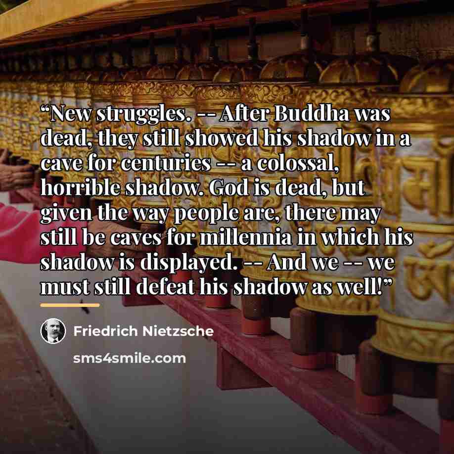 “New struggles. -- After Buddha was dead, they still showed his shadow in a cave for centuries -- a colossal, horrible shadow. God is dead, but given the way people are, there may still be caves for millennia in which his shadow is displayed. -- And we -- we must still defeat his shadow as well!” quote by Friedrich Nietzsche