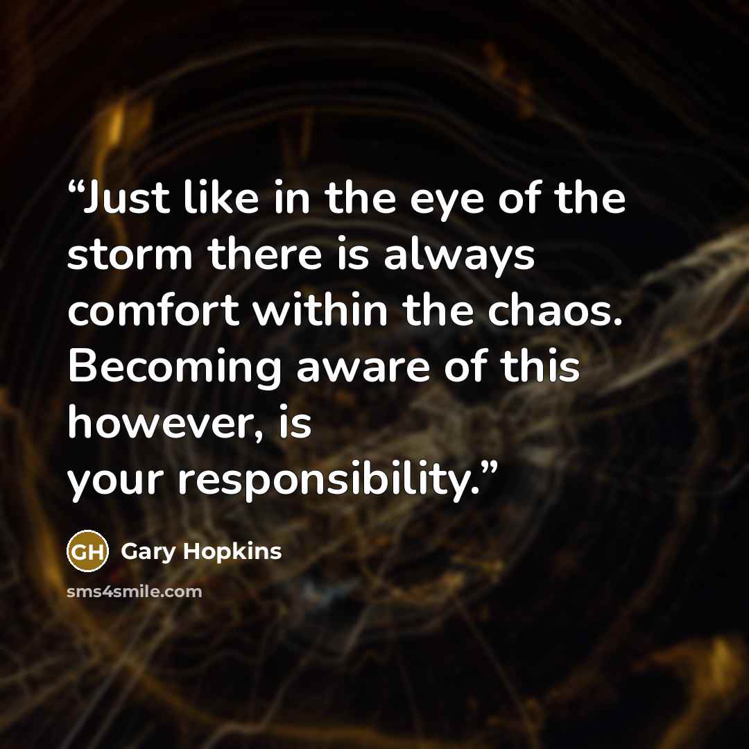 “Just like in the eye of the storm there is always comfort within the chaos. Becoming aware of this however, is your responsibility.” quote by Gary Hopkins