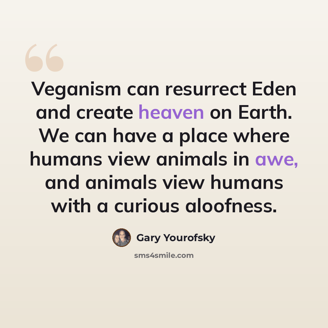 “Veganism can resurrect Eden and create heaven on Earth. We can have a place where humans view animals in awe, and animals view humans with a curious aloofness.” quote by Gary Yourofsky